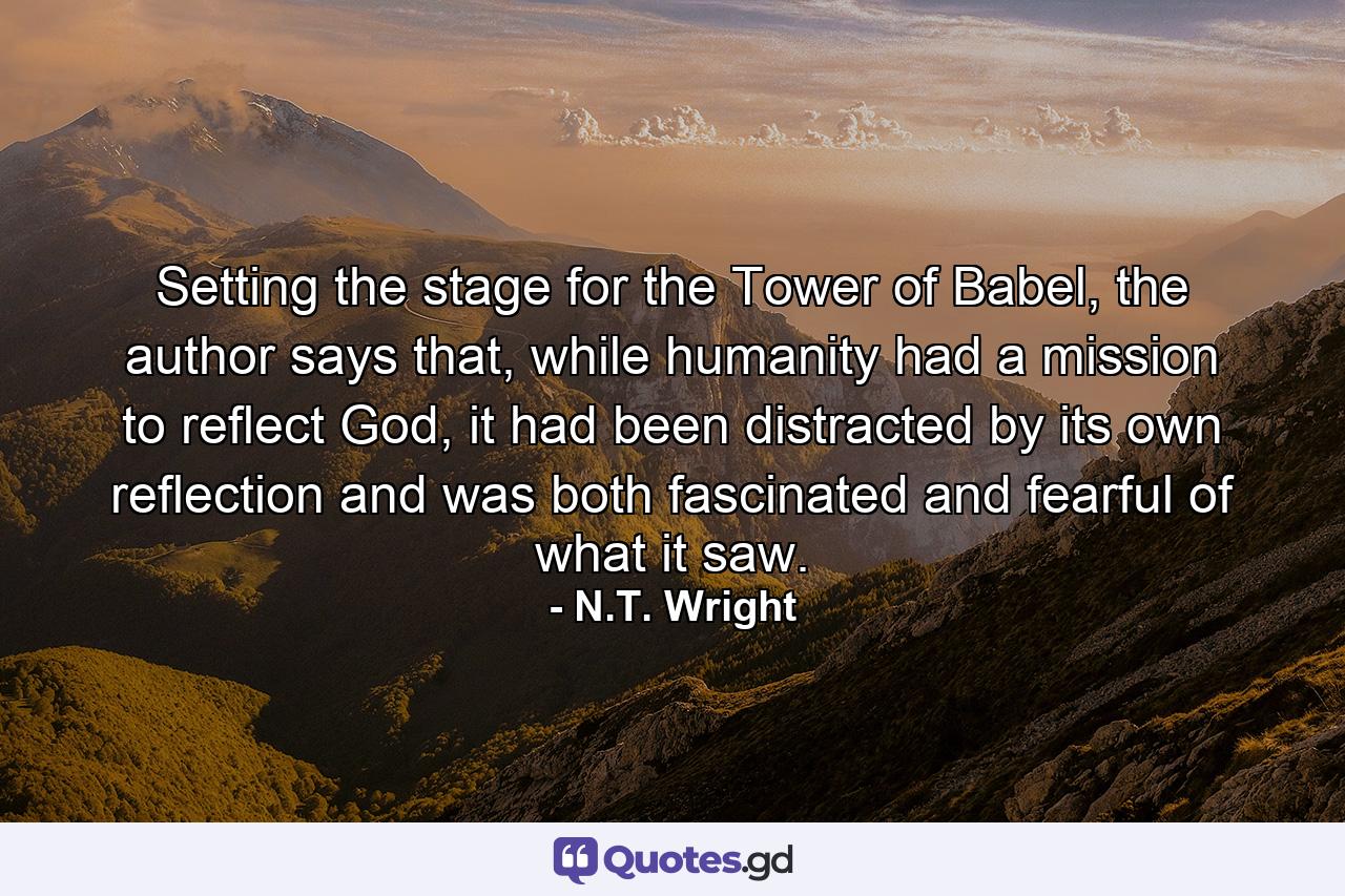 Setting the stage for the Tower of Babel, the author says that, while humanity had a mission to reflect God, it had been distracted by its own reflection and was both fascinated and fearful of what it saw. - Quote by N.T. Wright