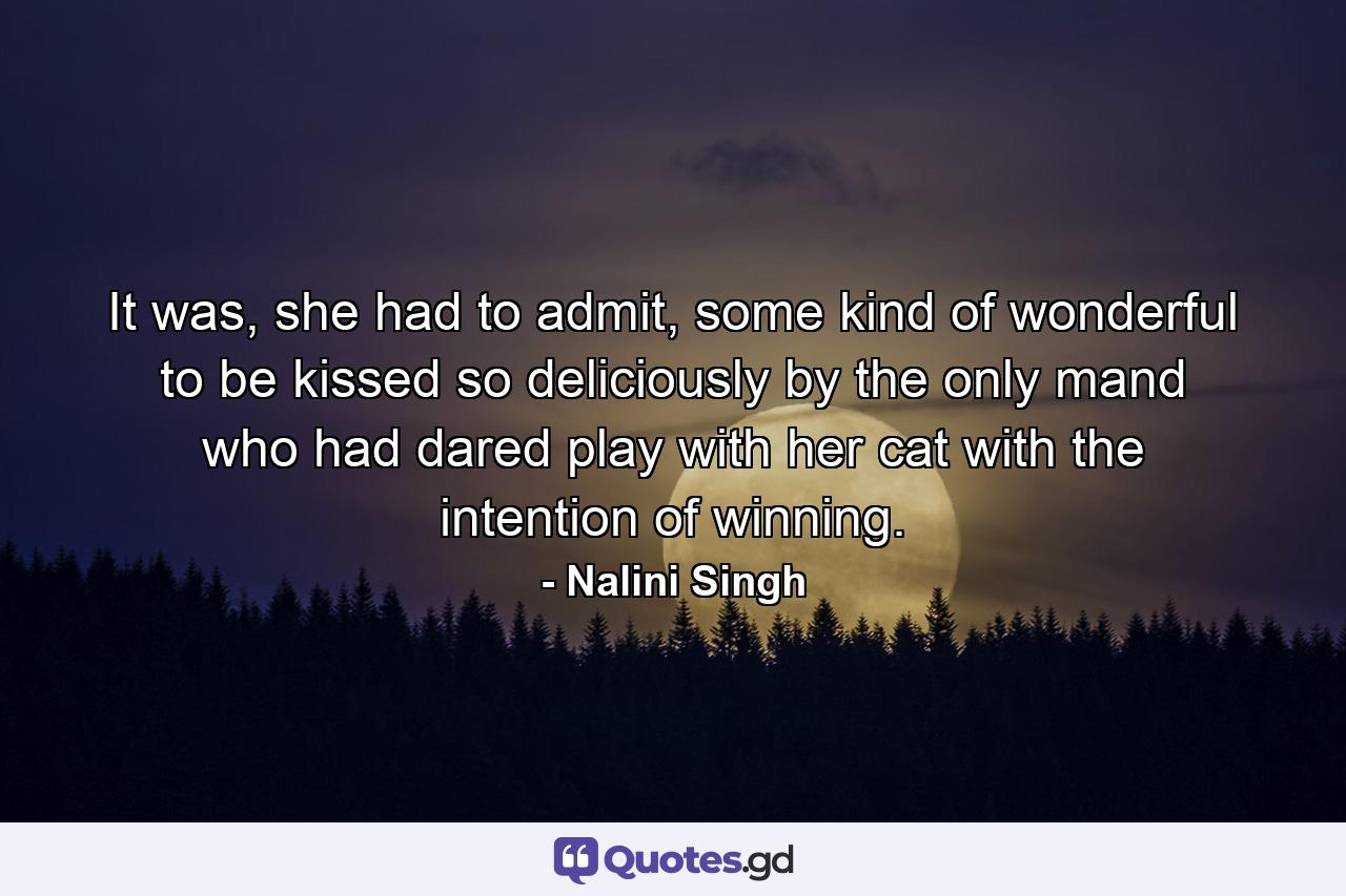 It was, she had to admit, some kind of wonderful to be kissed so deliciously by the only mand who had dared play with her cat with the intention of winning. - Quote by Nalini Singh