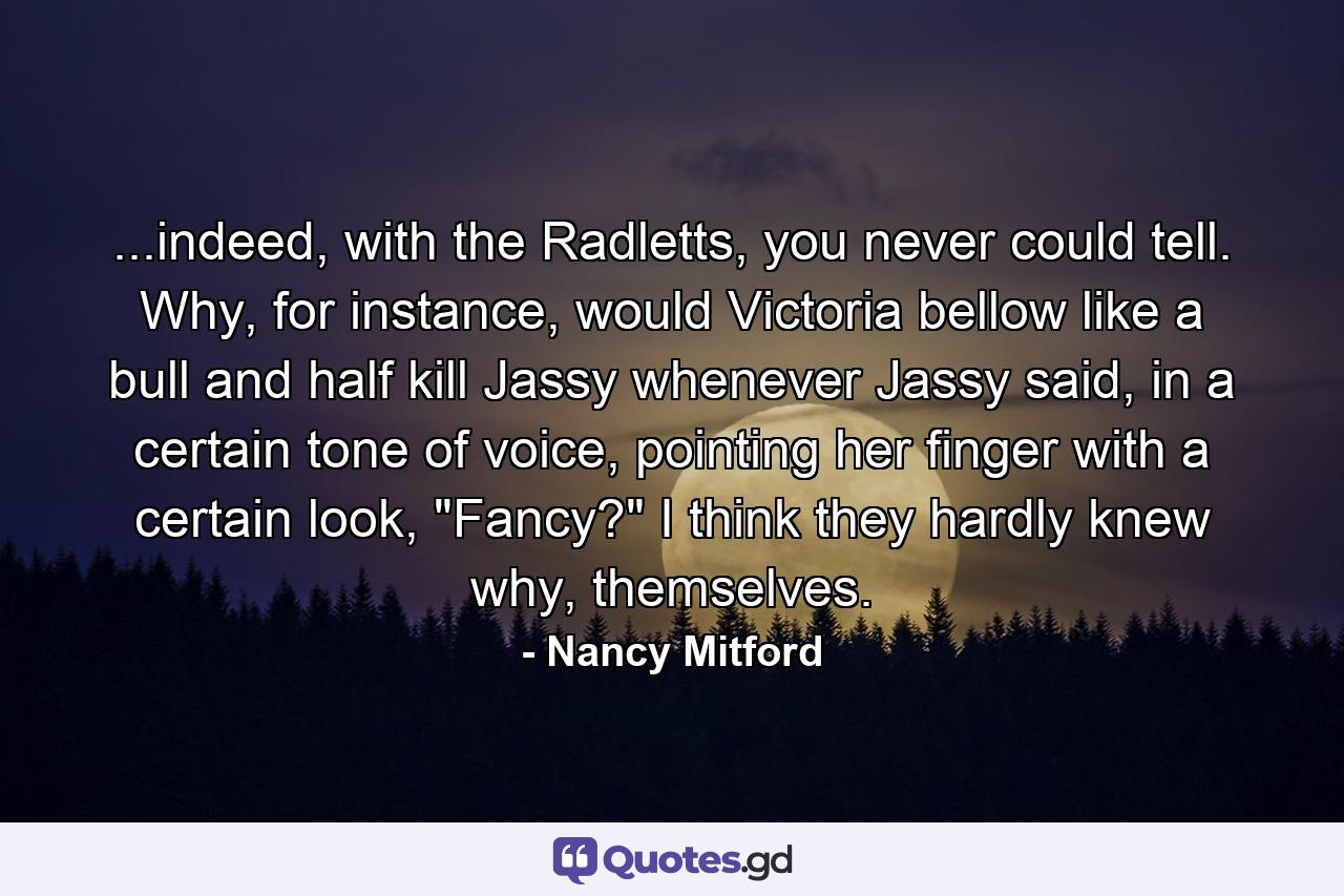 ...indeed, with the Radletts, you never could tell. Why, for instance, would Victoria bellow like a bull and half kill Jassy whenever Jassy said, in a certain tone of voice, pointing her finger with a certain look, 