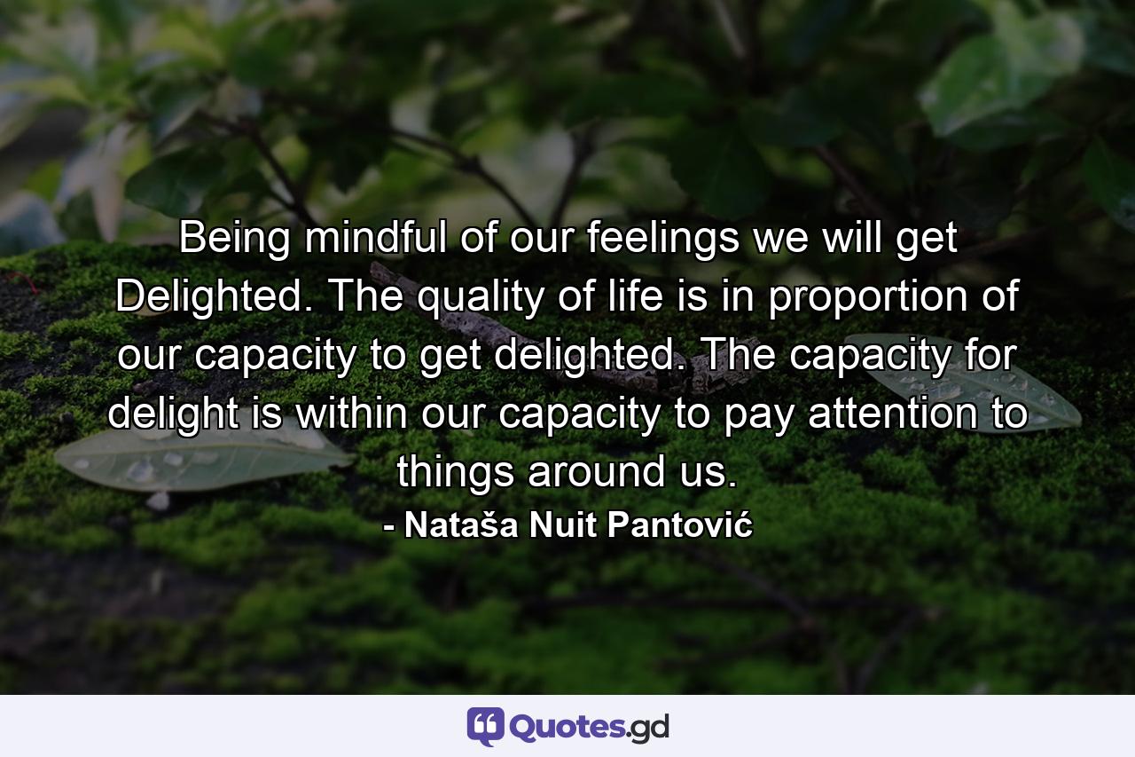 Being mindful of our feelings we will get Delighted. The quality of life is in proportion of our capacity to get delighted. The capacity for delight is within our capacity to pay attention to things around us. - Quote by Nataša Nuit Pantović