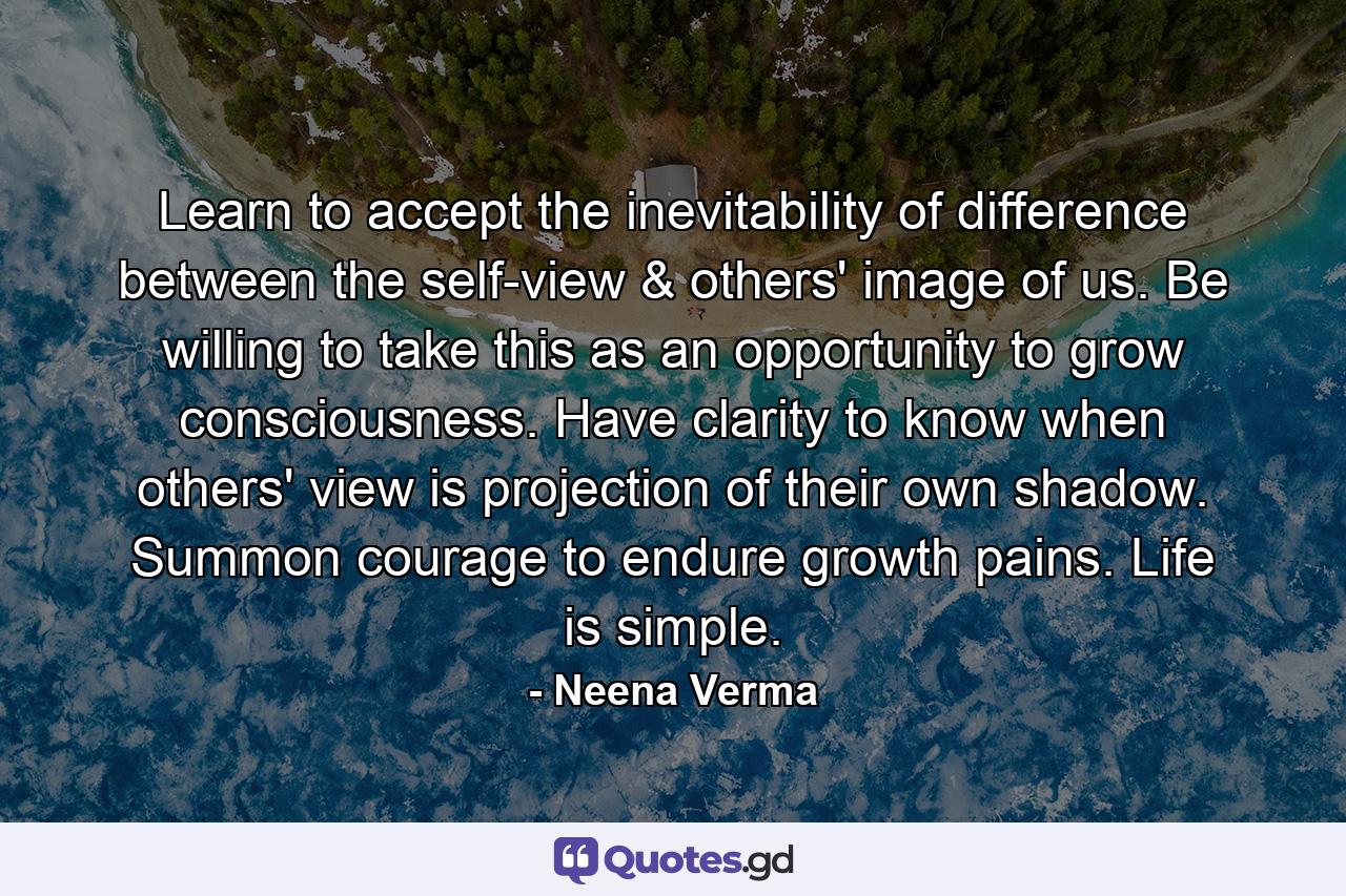 Learn to accept the inevitability of difference between the self-view & others' image of us. Be willing to take this as an opportunity to grow consciousness. Have clarity to know when others' view is projection of their own shadow. Summon courage to endure growth pains. Life is simple. - Quote by Neena Verma