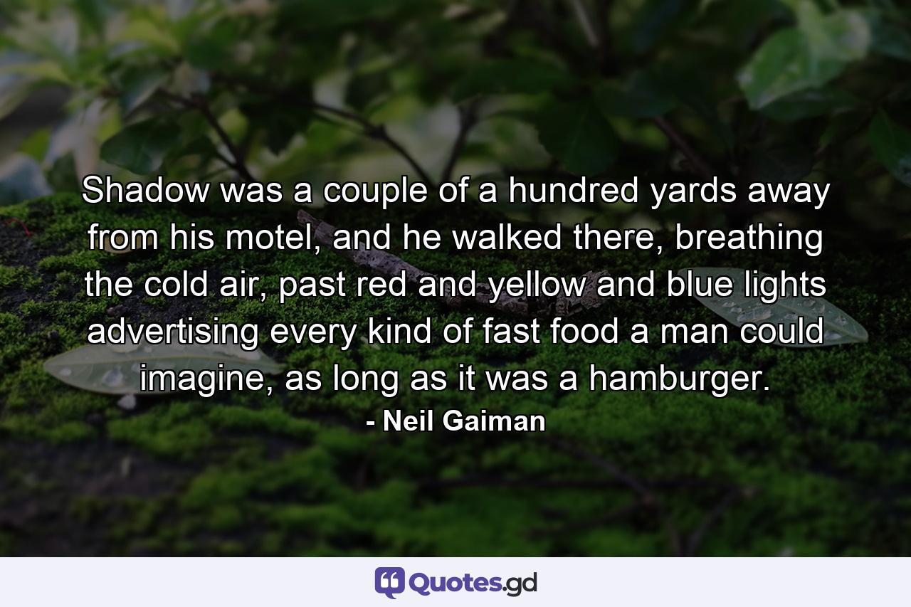 Shadow was a couple of a hundred yards away from his motel, and he walked there, breathing the cold air, past red and yellow and blue lights advertising every kind of fast food a man could imagine, as long as it was a hamburger. - Quote by Neil Gaiman