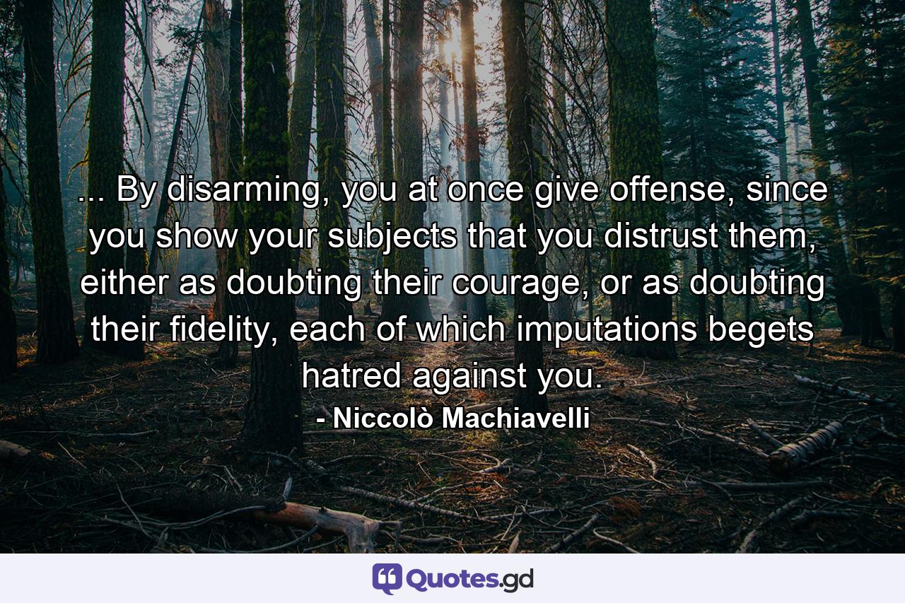 ... By disarming, you at once give offense, since you show your subjects that you distrust them, either as doubting their courage, or as doubting their fidelity, each of which imputations begets hatred against you. - Quote by Niccolò Machiavelli