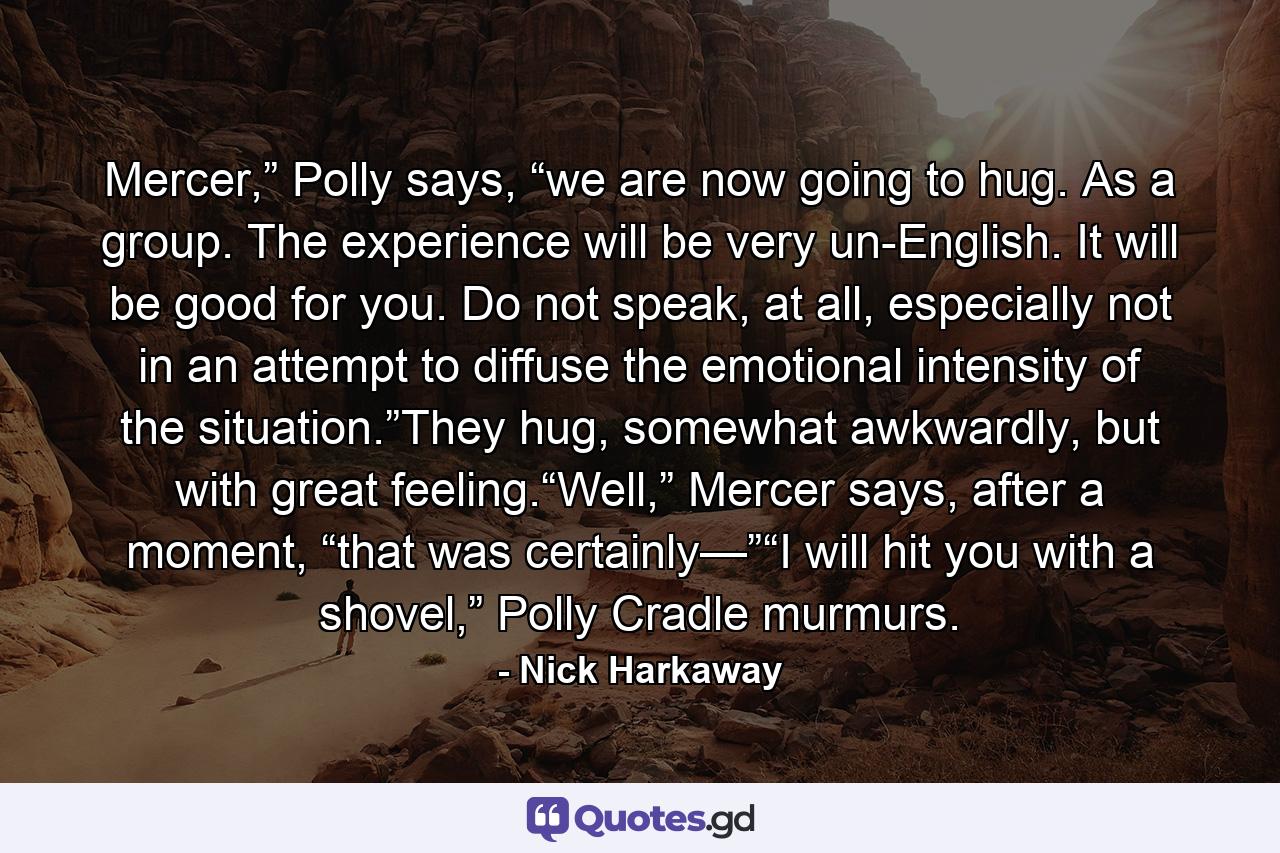 Mercer,” Polly says, “we are now going to hug. As a group. The experience will be very un-English. It will be good for you. Do not speak, at all, especially not in an attempt to diffuse the emotional intensity of the situation.”They hug, somewhat awkwardly, but with great feeling.“Well,” Mercer says, after a moment, “that was certainly—”“I will hit you with a shovel,” Polly Cradle murmurs. - Quote by Nick Harkaway