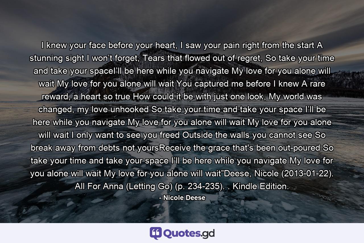 I knew your face before your heart, I saw your pain right from the start A stunning sight I won’t forget, Tears that flowed out of regret,   So take your time and take your spaceI’ll be here while you navigate My love for you alone will wait My love for you alone will wait   You captured me before I knew A rare reward, a heart so true How could it be with just one look, My world was changed, my love unhooked   So take your time and take your space I’ll be here while you navigate My love for you alone will wait My love for you alone will wait   I only want to see you freed Outside the walls you cannot see So break away from debts not yoursReceive the grace that's been out-poured   So take your time and take your space I’ll be here while you navigate My love for you alone will wait My love for you alone will wait”Deese, Nicole (2013-01-22). All For Anna (Letting Go) (p. 234-235). . Kindle Edition. - Quote by Nicole Deese