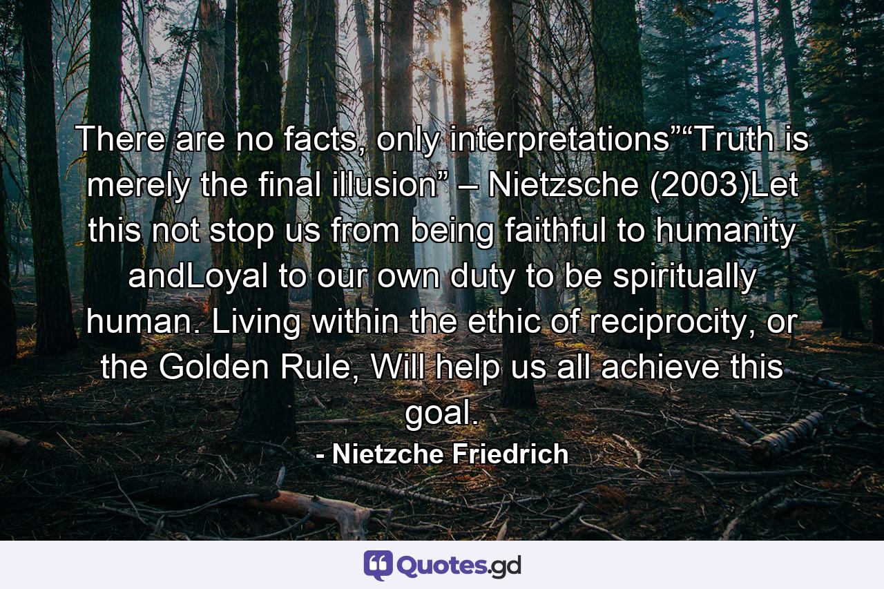 There are no facts, only interpretations”“Truth is merely the final illusion” – Nietzsche (2003)Let this not stop us from being faithful to humanity andLoyal to our own duty to be spiritually human. Living within the ethic of reciprocity, or the Golden Rule, Will help us all achieve this goal. - Quote by Nietzche Friedrich