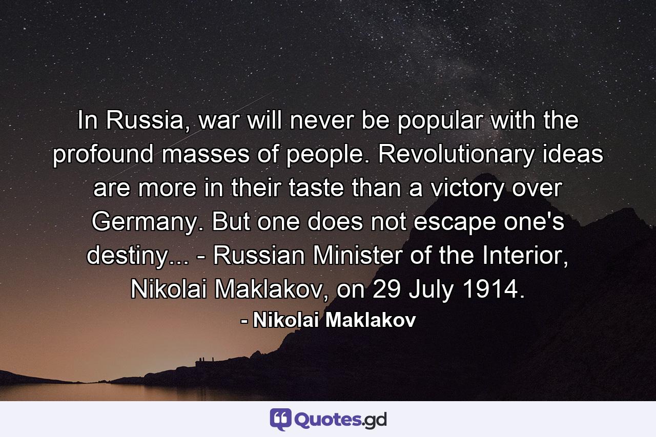 In Russia, war will never be popular with the profound masses of people. Revolutionary ideas are more in their taste than a victory over Germany. But one does not escape one's destiny... - Russian Minister of the Interior, Nikolai Maklakov, on 29 July 1914. - Quote by Nikolai Maklakov