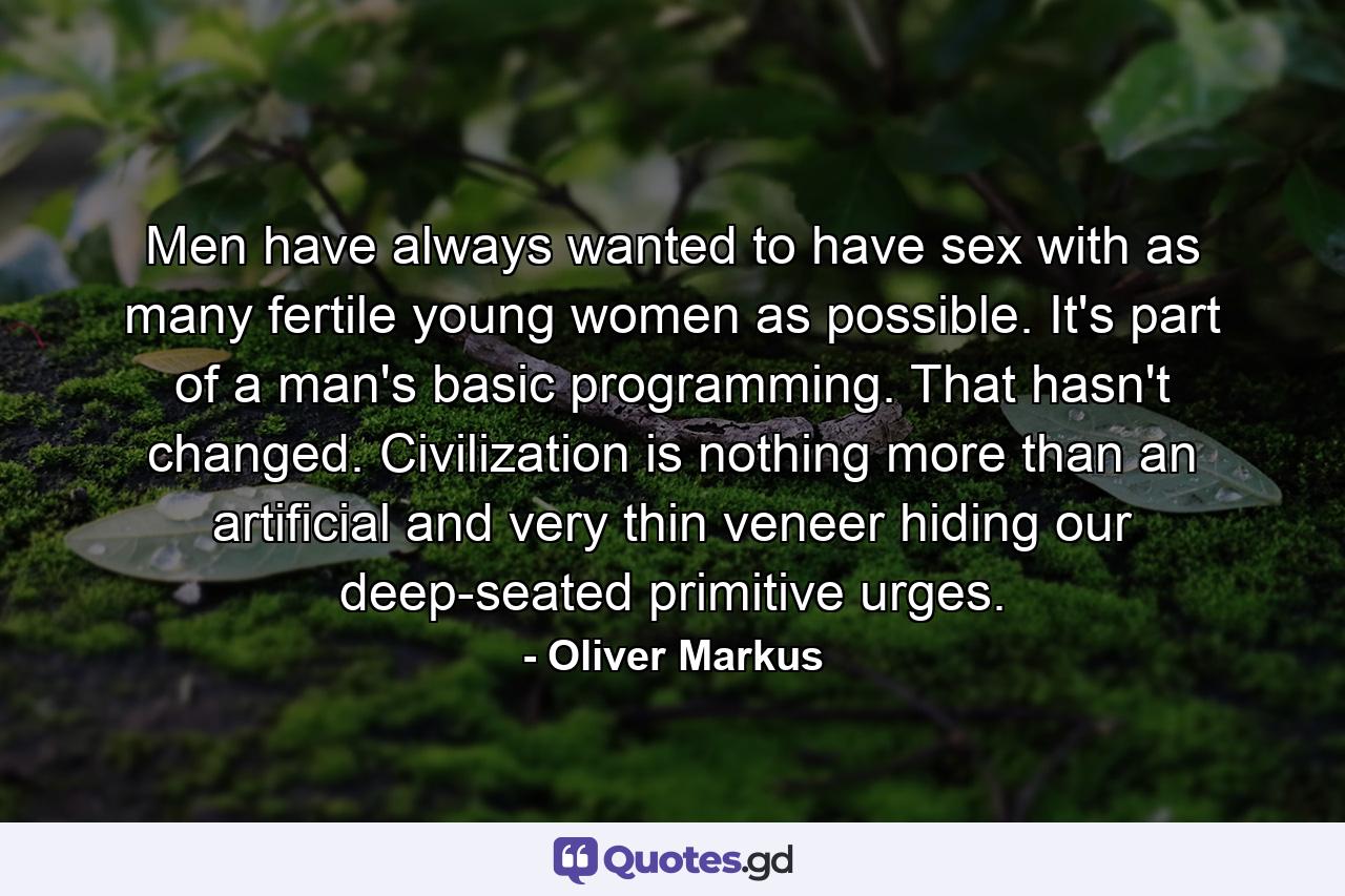 Men have always wanted to have sex with as many fertile young women as possible. It's part of a man's basic programming. That hasn't changed. Civilization is nothing more than an artificial and very thin veneer hiding our deep-seated primitive urges. - Quote by Oliver Markus