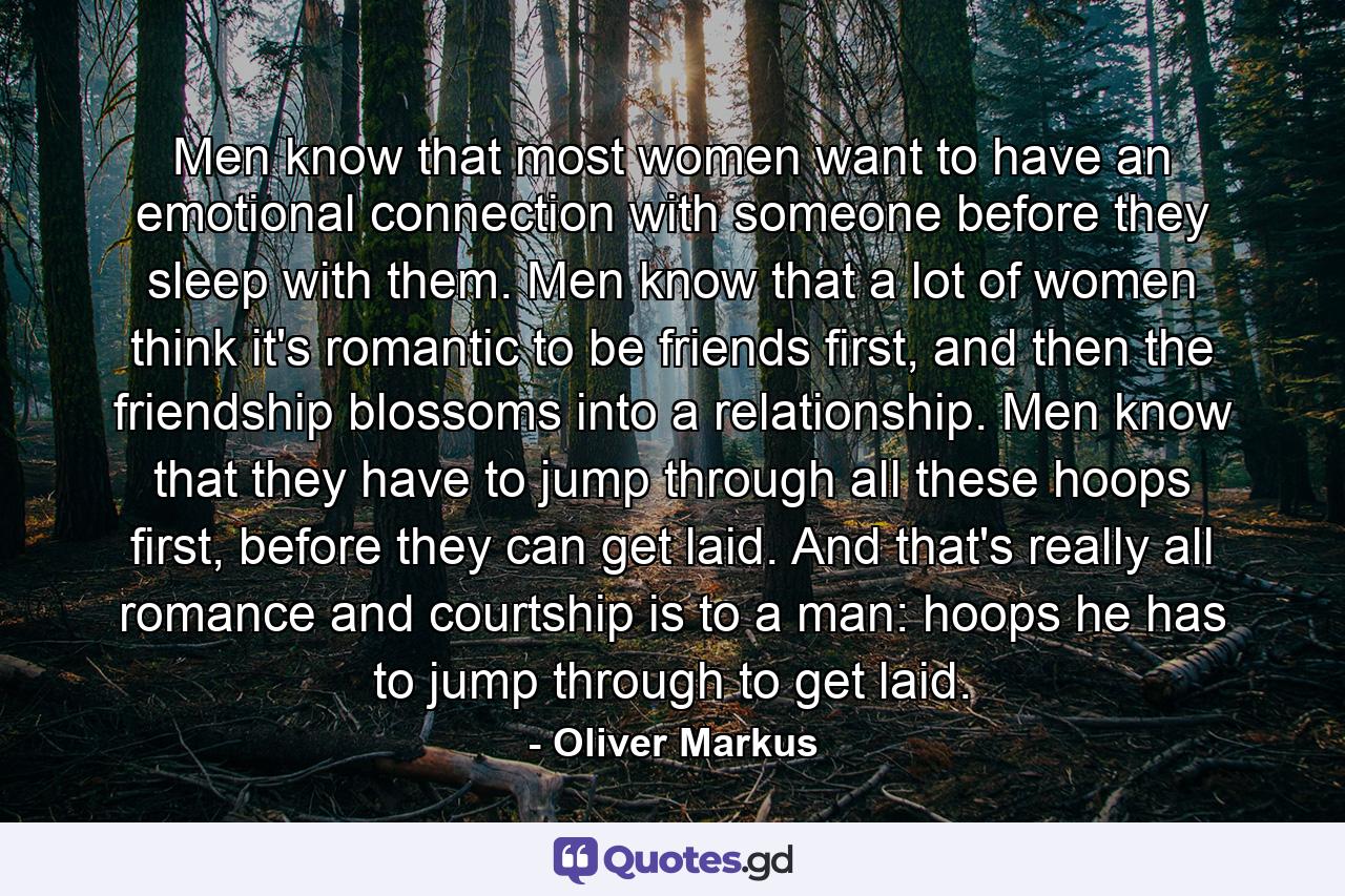 Men know that most women want to have an emotional connection with someone before they sleep with them. Men know that a lot of women think it's romantic to be friends first, and then the friendship blossoms into a relationship. Men know that they have to jump through all these hoops first, before they can get laid. And that's really all romance and courtship is to a man: hoops he has to jump through to get laid. - Quote by Oliver Markus