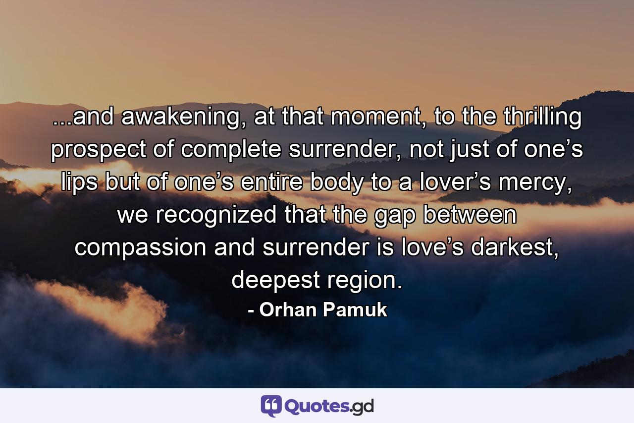 ...and awakening, at that moment, to the thrilling prospect of complete surrender, not just of one’s lips but of one’s entire body to a lover’s mercy, we recognized that the gap between compassion and surrender is love’s darkest, deepest region. - Quote by Orhan Pamuk