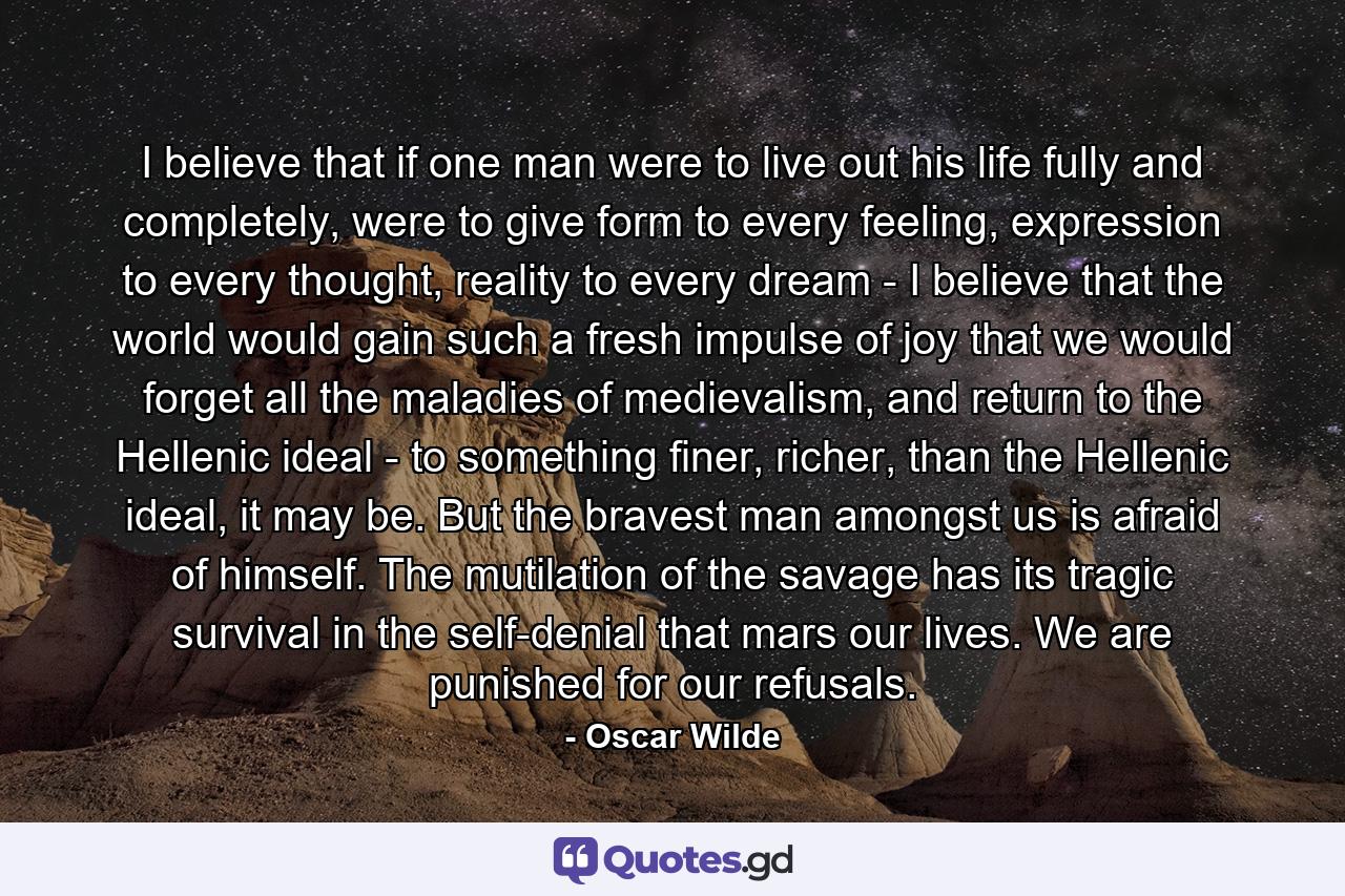 I believe that if one man were to live out his life fully and completely, were to give form to every feeling, expression to every thought, reality to every dream - I believe that the world would gain such a fresh impulse of joy that we would forget all the maladies of medievalism, and return to the Hellenic ideal - to something finer, richer, than the Hellenic ideal, it may be. But the bravest man amongst us is afraid of himself. The mutilation of the savage has its tragic survival in the self-denial that mars our lives. We are punished for our refusals. - Quote by Oscar Wilde