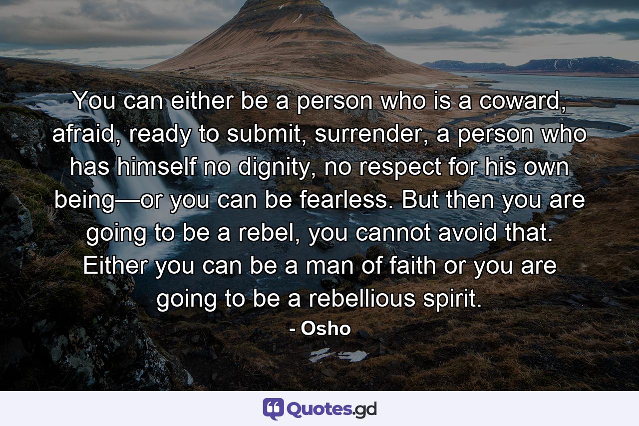 You can either be a person who is a coward, afraid, ready to submit, surrender, a person who has himself no dignity, no respect for his own being—or you can be fearless. But then you are going to be a rebel, you cannot avoid that. Either you can be a man of faith or you are going to be a rebellious spirit. - Quote by Osho