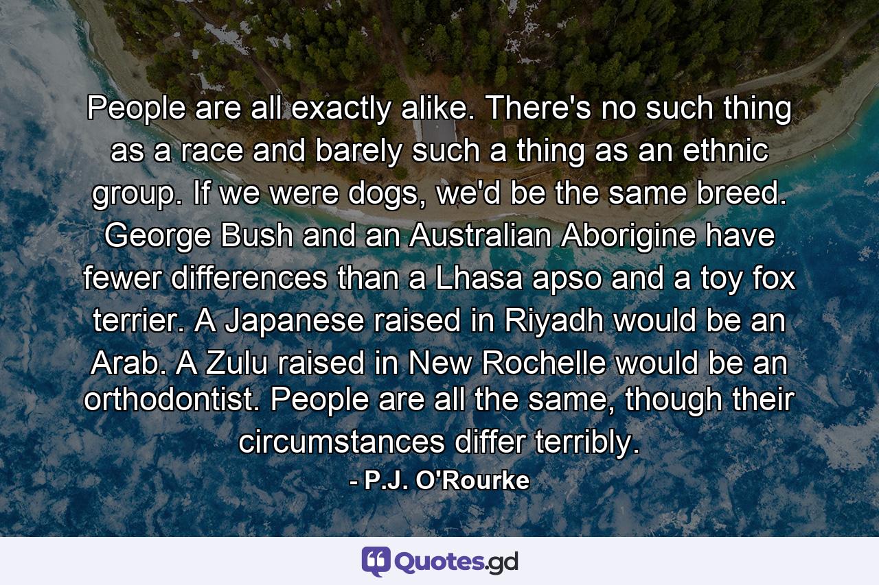 People are all exactly alike. There's no such thing as a race and barely such a thing as an ethnic group. If we were dogs, we'd be the same breed. George Bush and an Australian Aborigine have fewer differences than a Lhasa apso and a toy fox terrier. A Japanese raised in Riyadh would be an Arab. A Zulu raised in New Rochelle would be an orthodontist. People are all the same, though their circumstances differ terribly. - Quote by P.J. O'Rourke