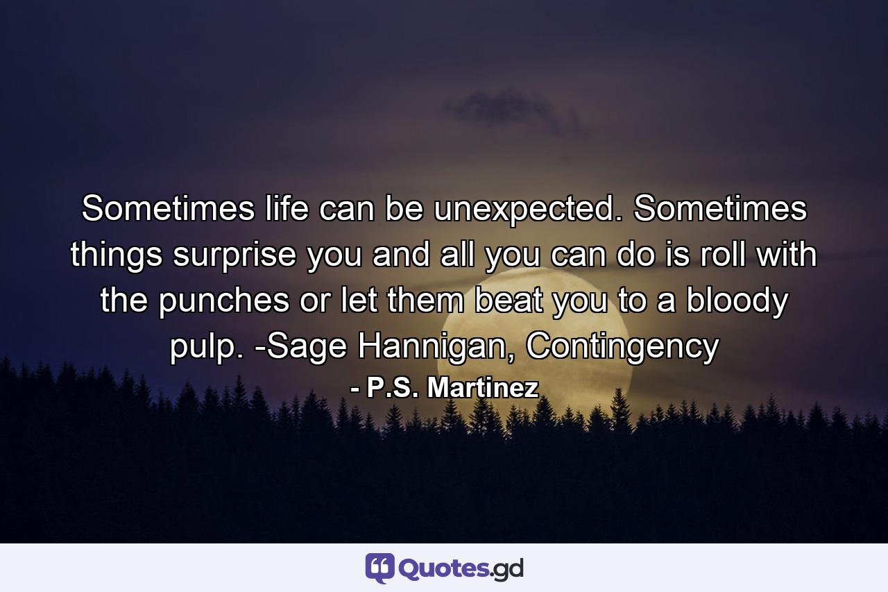 Sometimes life can be unexpected. Sometimes things surprise you and all you can do is roll with the punches or let them beat you to a bloody pulp. -Sage Hannigan, Contingency - Quote by P.S. Martinez