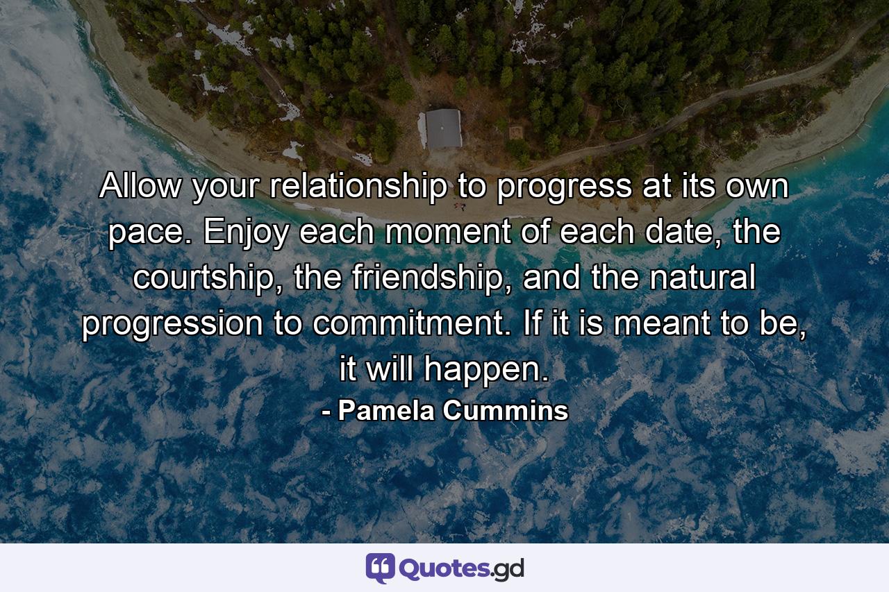 Allow your relationship to progress at its own pace. Enjoy each moment of each date, the courtship, the friendship, and the natural progression to commitment. If it is meant to be, it will happen. - Quote by Pamela Cummins