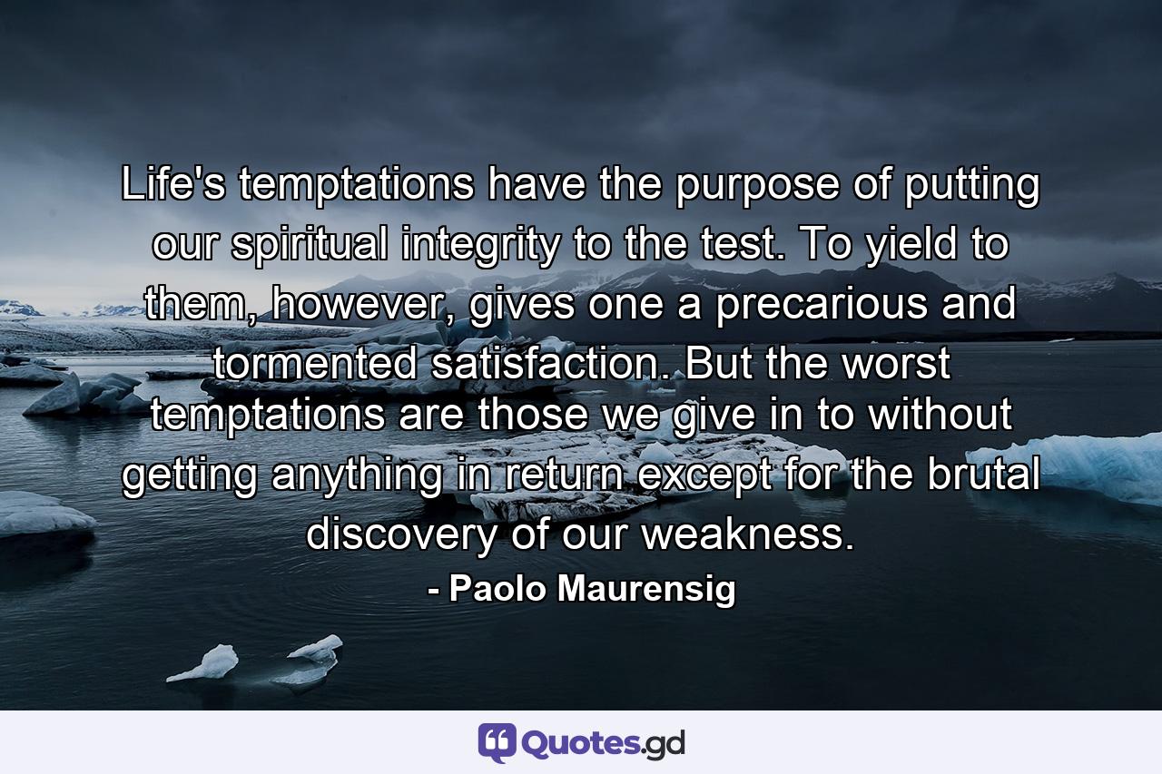 Life's temptations have the purpose of putting our spiritual integrity to the test. To yield to them, however, gives one a precarious and tormented satisfaction. But the worst temptations are those we give in to without getting anything in return except for the brutal discovery of our weakness. - Quote by Paolo Maurensig