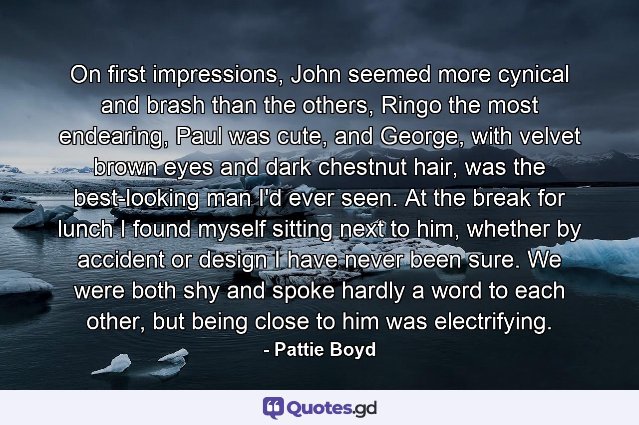 On first impressions, John seemed more cynical and brash than the others, Ringo the most endearing, Paul was cute, and George, with velvet brown eyes and dark chestnut hair, was the best-looking man I'd ever seen. At the break for lunch I found myself sitting next to him, whether by accident or design I have never been sure. We were both shy and spoke hardly a word to each other, but being close to him was electrifying. - Quote by Pattie Boyd