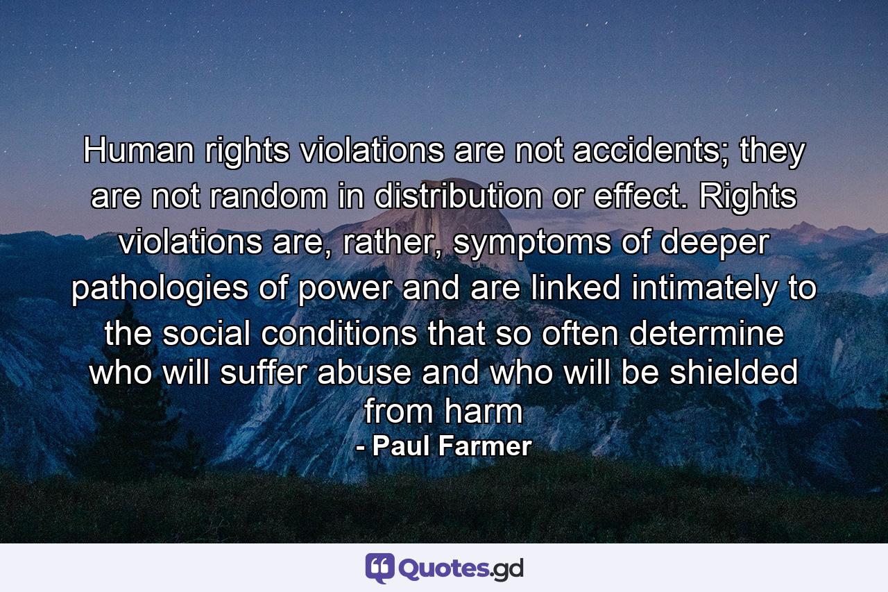 Human rights violations are not accidents; they are not random in distribution or effect. Rights violations are, rather, symptoms of deeper pathologies of power and are linked intimately to the social conditions that so often determine who will suffer abuse and who will be shielded from harm - Quote by Paul Farmer