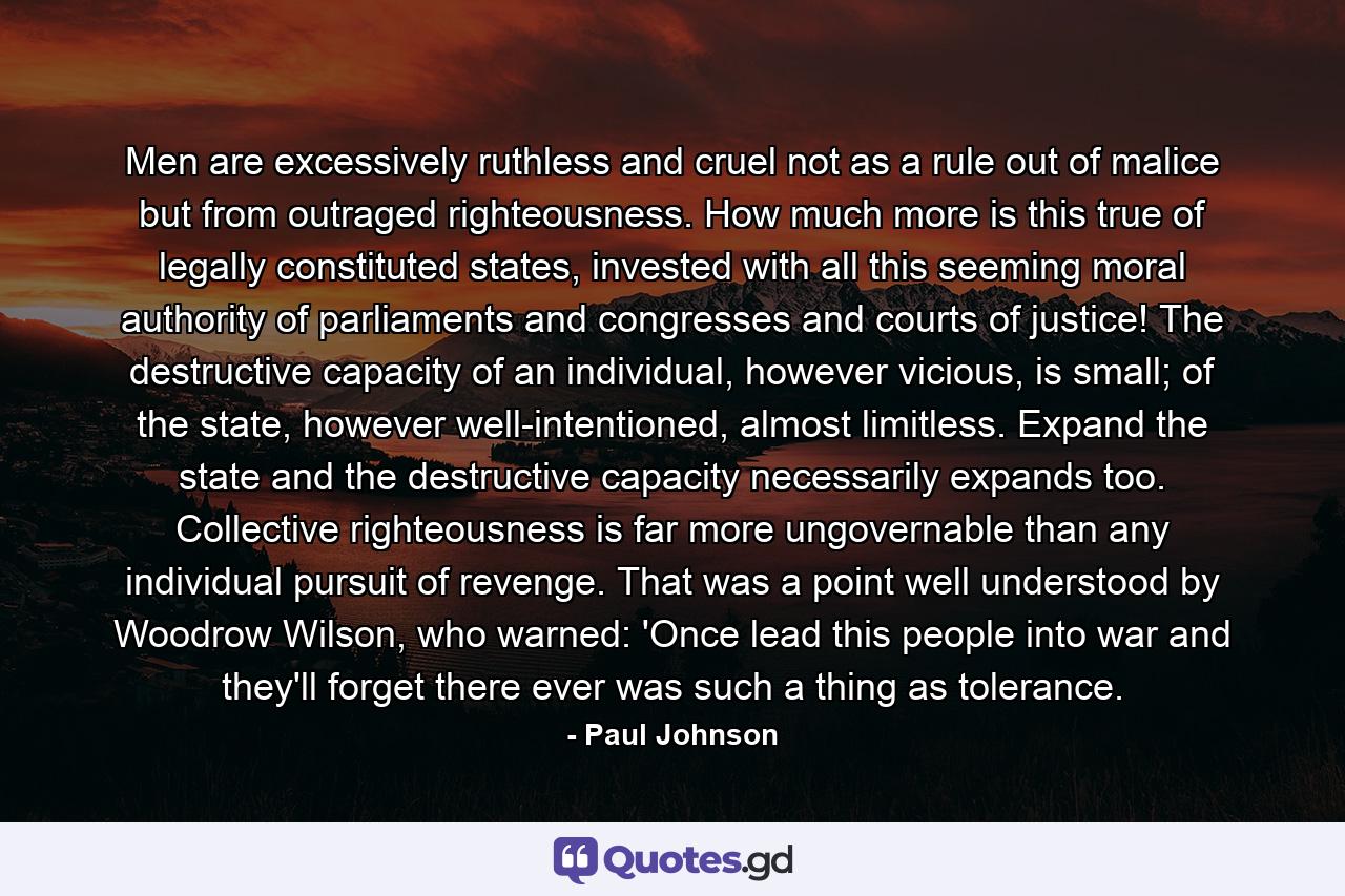 Men are excessively ruthless and cruel not as a rule out of malice but from outraged righteousness. How much more is this true of legally constituted states, invested with all this seeming moral authority of parliaments and congresses and courts of justice! The destructive capacity of an individual, however vicious, is small; of the state, however well-intentioned, almost limitless. Expand the state and the destructive capacity necessarily expands too. Collective righteousness is far more ungovernable than any individual pursuit of revenge. That was a point well understood by Woodrow Wilson, who warned: 'Once lead this people into war and they'll forget there ever was such a thing as tolerance. - Quote by Paul Johnson