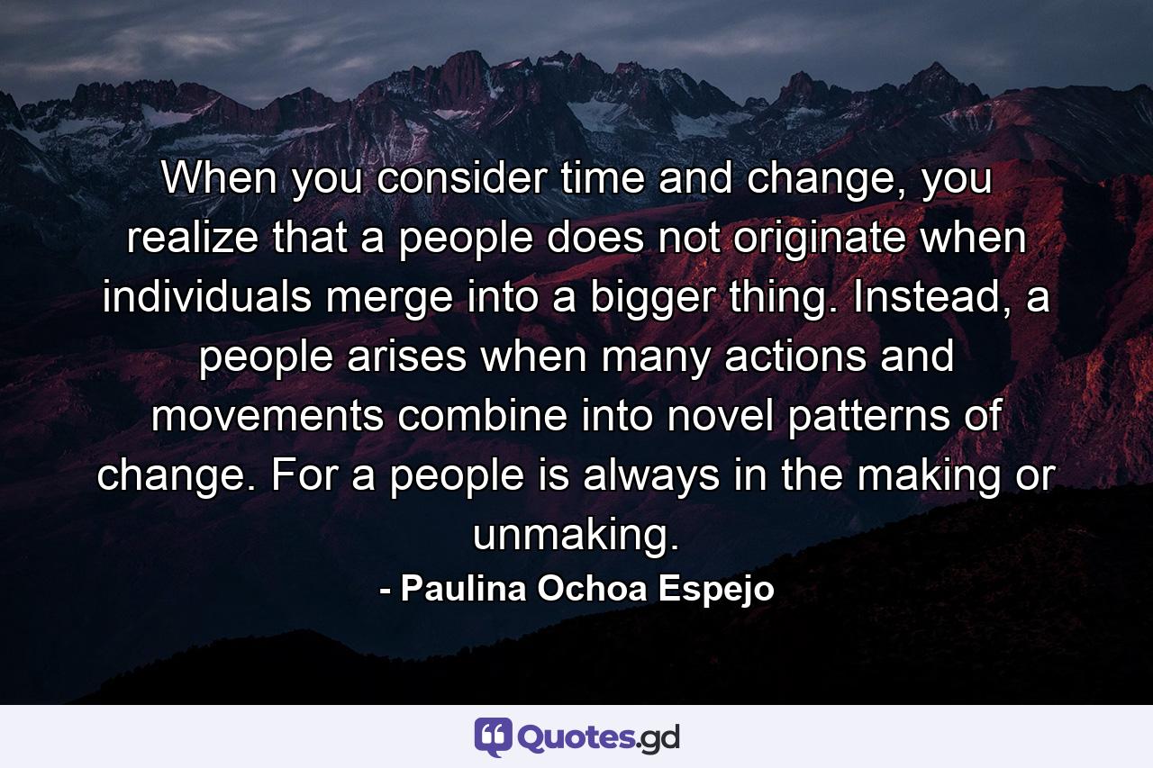 When you consider time and change, you realize that a people does not originate when individuals merge into a bigger thing. Instead, a people arises when many actions and movements combine into novel patterns of change. For a people is always in the making or unmaking. - Quote by Paulina Ochoa Espejo