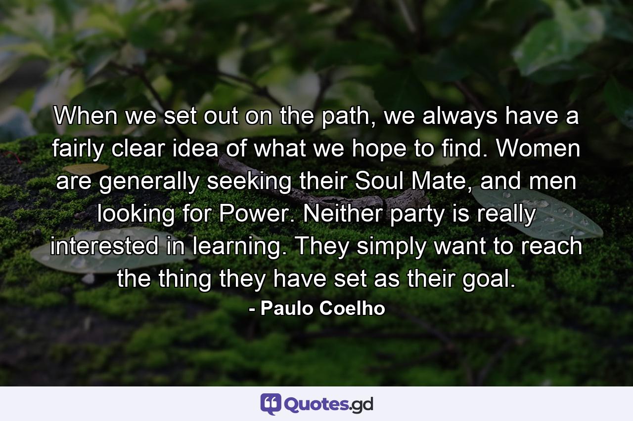 When we set out on the path, we always have a fairly clear idea of what we hope to find. Women are generally seeking their Soul Mate, and men looking for Power. Neither party is really interested in learning. They simply want to reach the thing they have set as their goal. - Quote by Paulo Coelho