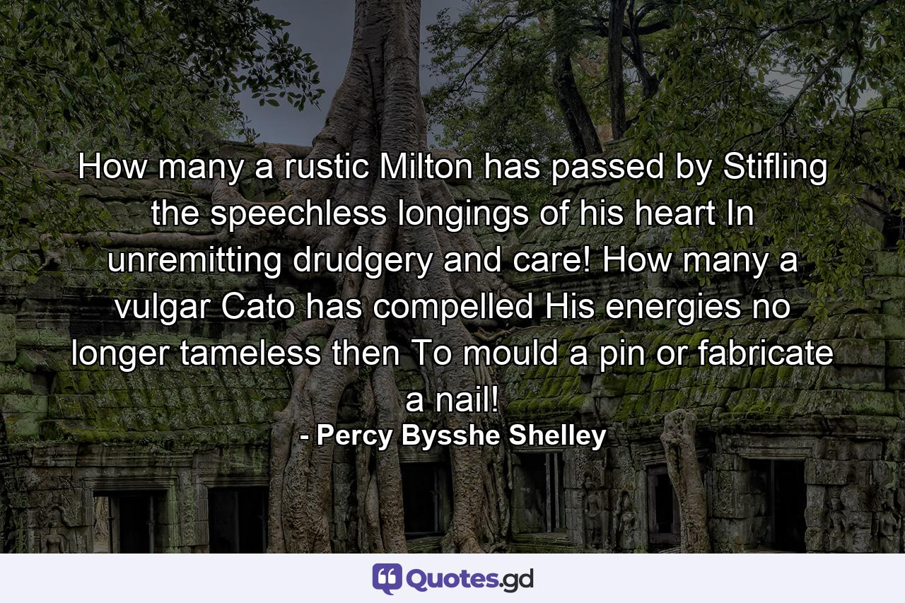 How many a rustic Milton has passed by  Stifling the speechless longings of his heart  In unremitting drudgery and care! How many a vulgar Cato has compelled His energies  no longer tameless then  To mould a pin  or fabricate a nail! - Quote by Percy Bysshe Shelley