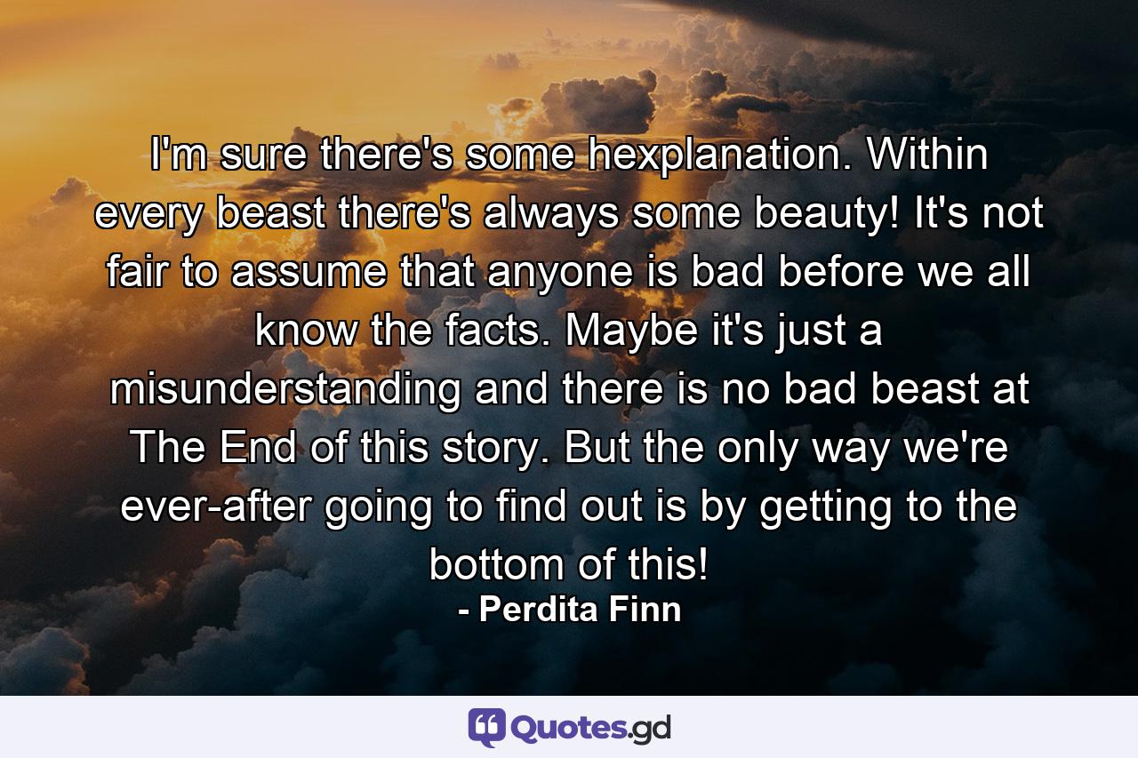 I'm sure there's some hexplanation. Within every beast there's always some beauty! It's not fair to assume that anyone is bad before we all know the facts. Maybe it's just a misunderstanding and there is no bad beast at The End of this story. But the only way we're ever-after going to find out is by getting to the bottom of this! - Quote by Perdita Finn