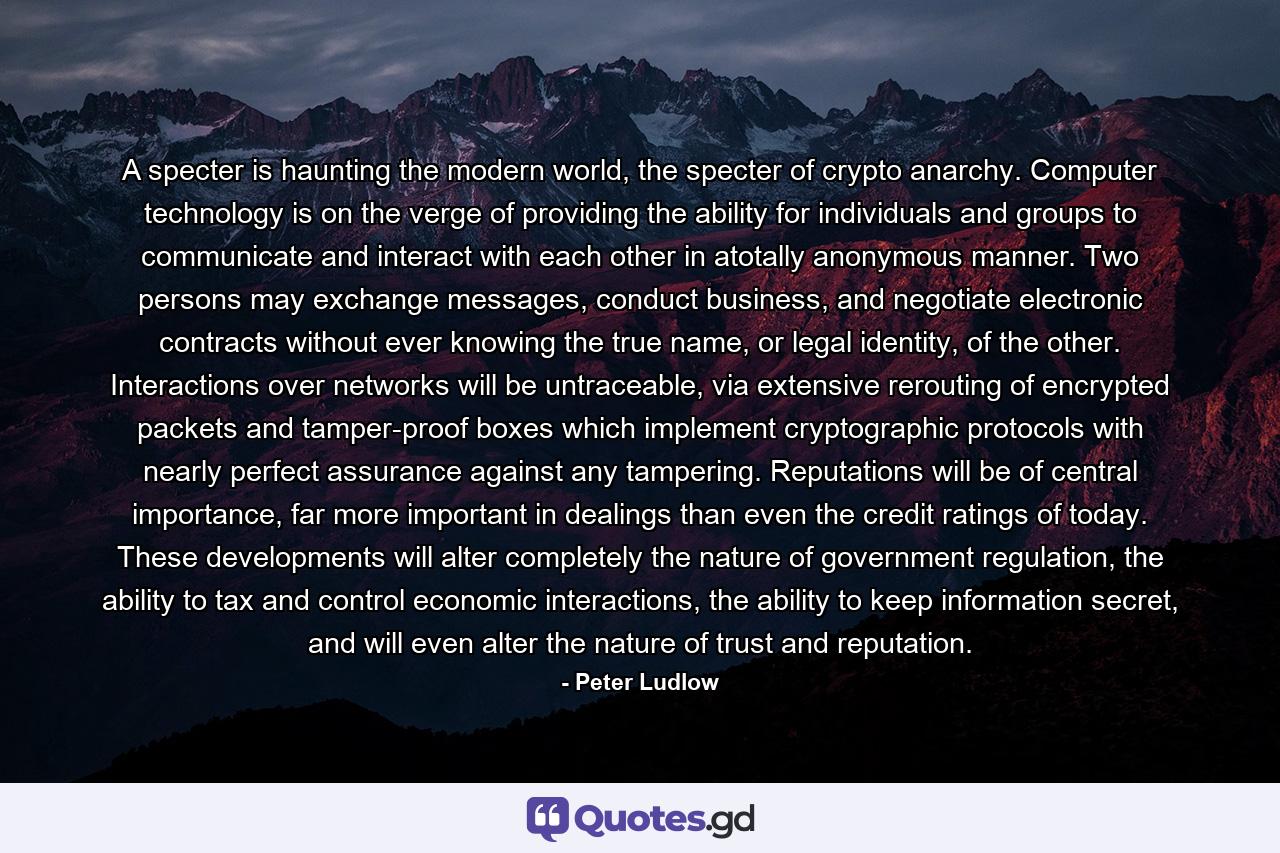 A specter is haunting the modern world, the specter of crypto anarchy. Computer technology is on the verge of providing the ability for individuals and groups to communicate and interact with each other in atotally anonymous manner. Two persons may exchange messages, conduct business, and negotiate electronic contracts without ever knowing the true name, or legal identity, of the other. Interactions over networks will be untraceable, via extensive rerouting of encrypted packets and tamper-proof boxes which implement cryptographic protocols with nearly perfect assurance against any tampering. Reputations will be of central importance, far more important in dealings than even the credit ratings of today. These developments will alter completely the nature of government regulation, the ability to tax and control economic interactions, the ability to keep information secret, and will even alter the nature of trust and reputation. - Quote by Peter Ludlow