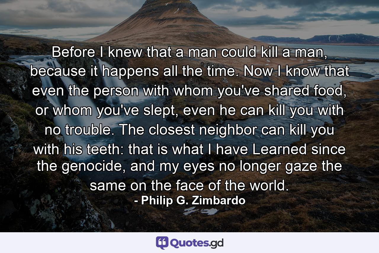 Before I knew that a man could kill a man, because it happens all the time. Now I know that even the person with whom you've shared food, or whom you've slept, even he can kill you with no trouble. The closest neighbor can kill you with his teeth: that is what I have Learned since the genocide, and my eyes no longer gaze the same on the face of the world. - Quote by Philip G. Zimbardo