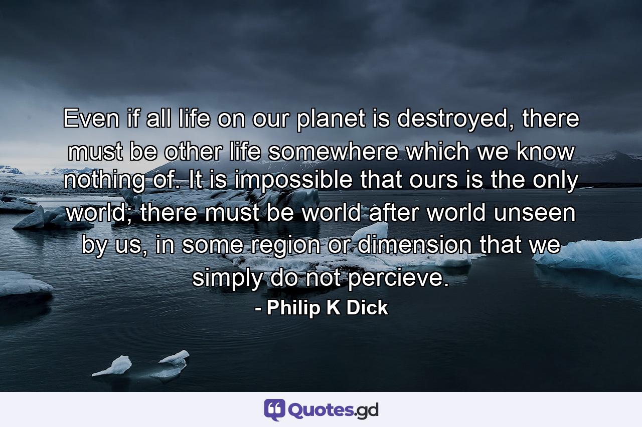 Even if all life on our planet is destroyed, there must be other life somewhere which we know nothing of. It is impossible that ours is the only world; there must be world after world unseen by us, in some region or dimension that we simply do not percieve. - Quote by Philip K Dick