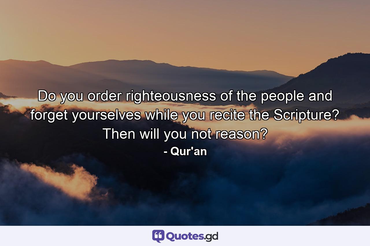 Do you order righteousness of the people and forget yourselves while you recite the Scripture? Then will you not reason? - Quote by Qur'an