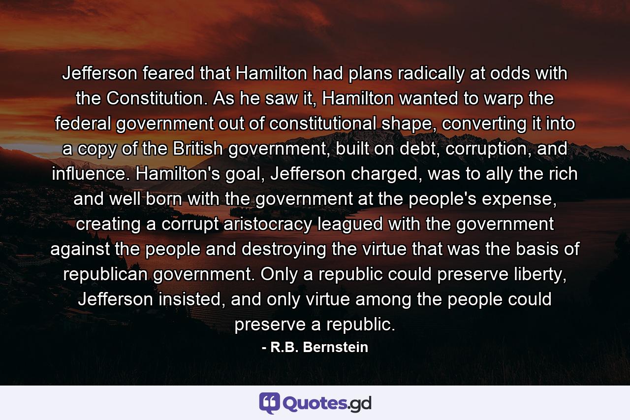 Jefferson feared that Hamilton had plans radically at odds with the Constitution. As he saw it, Hamilton wanted to warp the federal government out of constitutional shape, converting it into a copy of the British government, built on debt, corruption, and influence. Hamilton's goal, Jefferson charged, was to ally the rich and well born with the government at the people's expense, creating a corrupt aristocracy leagued with the government against the people and destroying the virtue that was the basis of republican government. Only a republic could preserve liberty, Jefferson insisted, and only virtue among the people could preserve a republic. - Quote by R.B. Bernstein