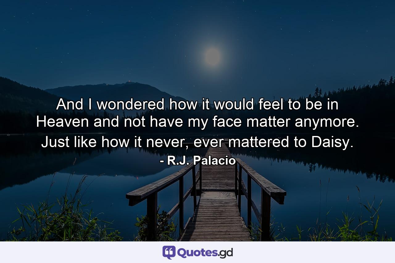 And I wondered how it would feel to be in Heaven and not have my face matter anymore. Just like how it never, ever mattered to Daisy. - Quote by R.J. Palacio