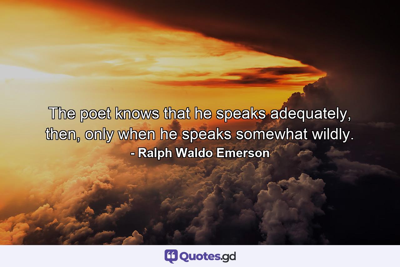 The poet knows that he speaks adequately, then, only when he speaks somewhat wildly. - Quote by Ralph Waldo Emerson