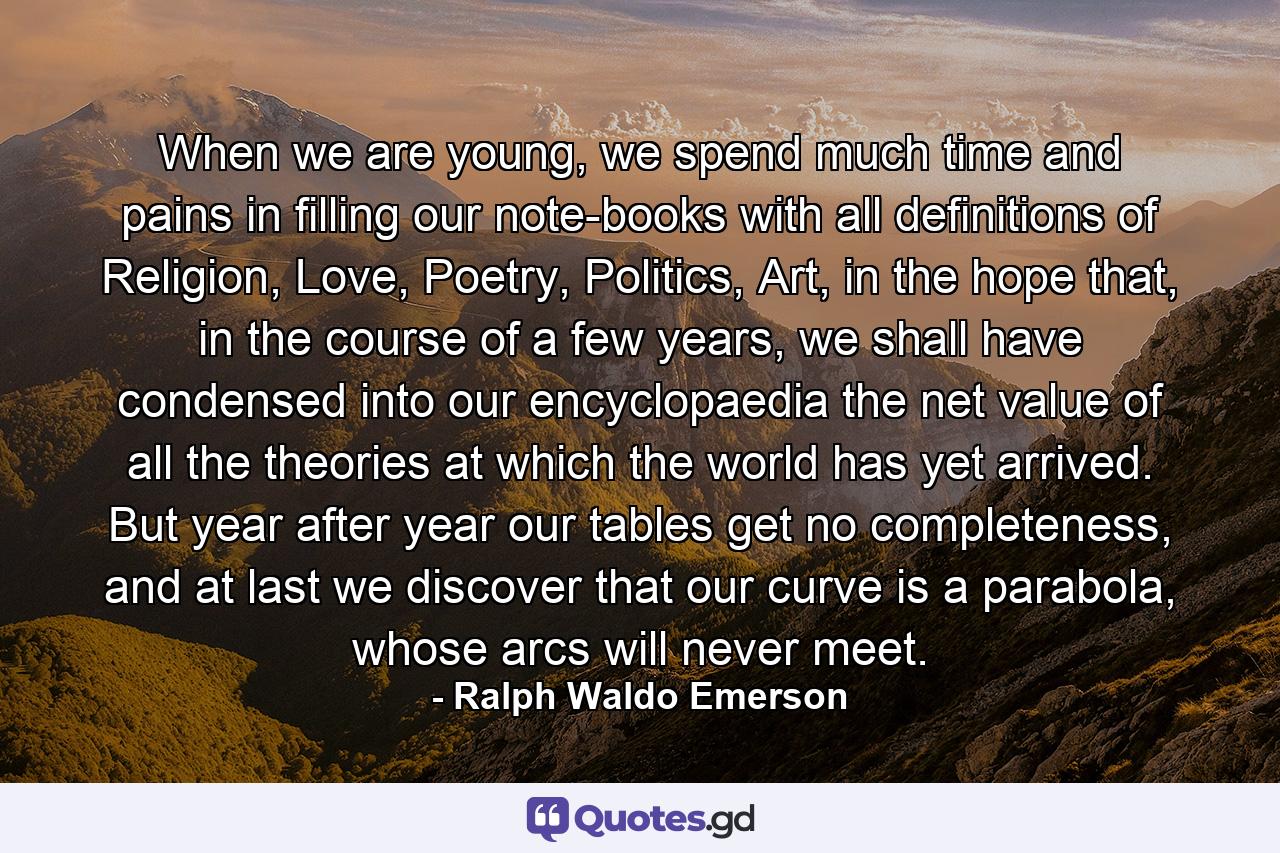 When we are young, we spend much time and pains in filling our note-books with all definitions of Religion, Love, Poetry, Politics, Art, in the hope that, in the course of a few years, we shall have condensed into our encyclopaedia the net value of all the theories at which the world has yet arrived. But year after year our tables get no completeness, and at last we discover that our curve is a parabola, whose arcs will never meet. - Quote by Ralph Waldo Emerson