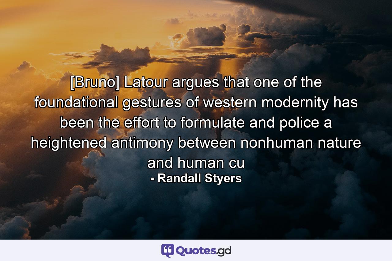 [Bruno] Latour argues that one of the foundational gestures of western modernity has been the effort to formulate and police a heightened antimony between nonhuman nature and human cu - Quote by Randall Styers