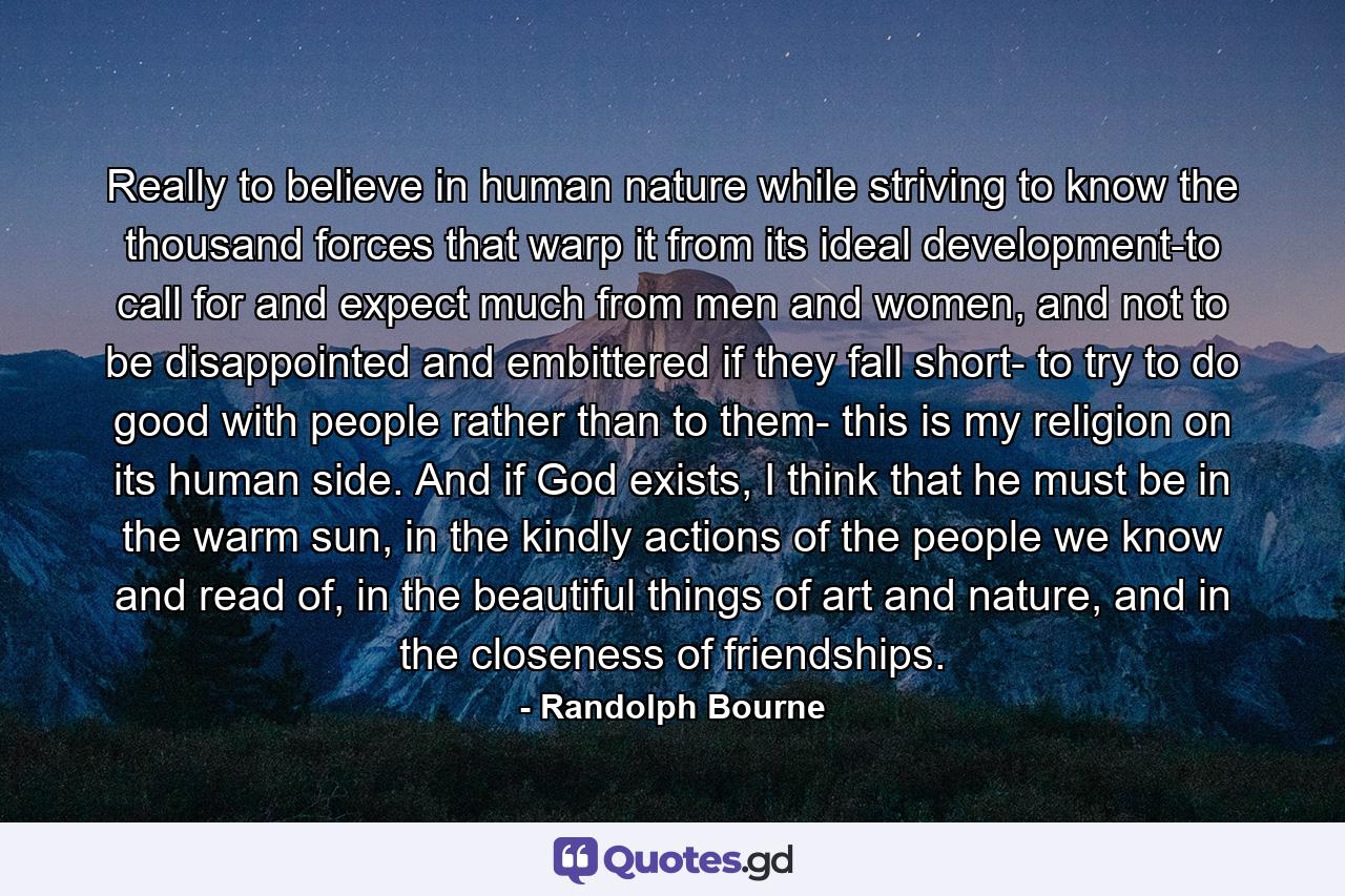 Really to believe in human nature while striving to know the thousand forces that warp it from its ideal development-to call for and expect much from men and women, and not to be disappointed and embittered if they fall short- to try to do good with people rather than to them- this is my religion on its human side. And if God exists, I think that he must be in the warm sun, in the kindly actions of the people we know and read of, in the beautiful things of art and nature, and in the closeness of friendships. - Quote by Randolph Bourne