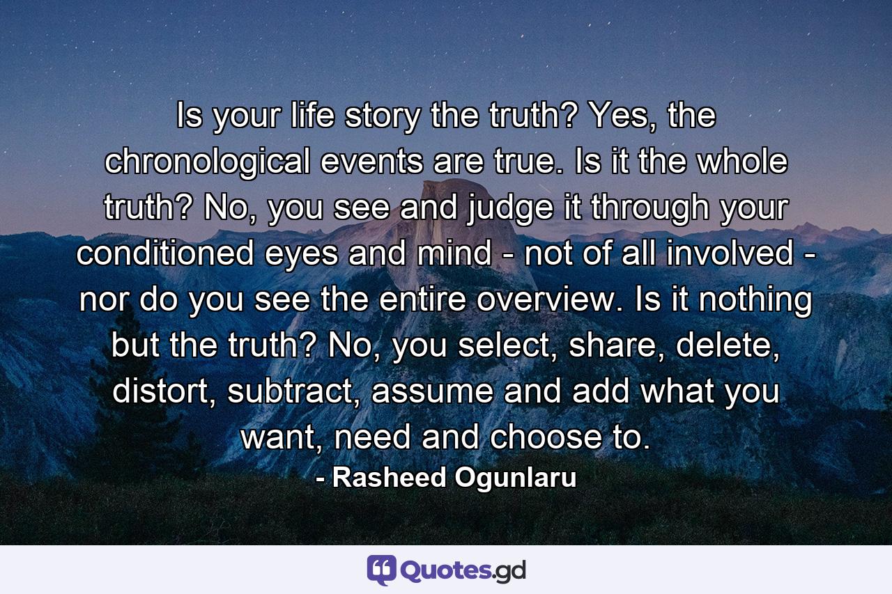 Is your life story the truth? Yes, the chronological events are true. Is it the whole truth? No, you see and judge it through your conditioned eyes and mind - not of all involved - nor do you see the entire overview. Is it nothing but the truth? No, you select, share, delete, distort, subtract, assume and add what you want, need and choose to. - Quote by Rasheed Ogunlaru