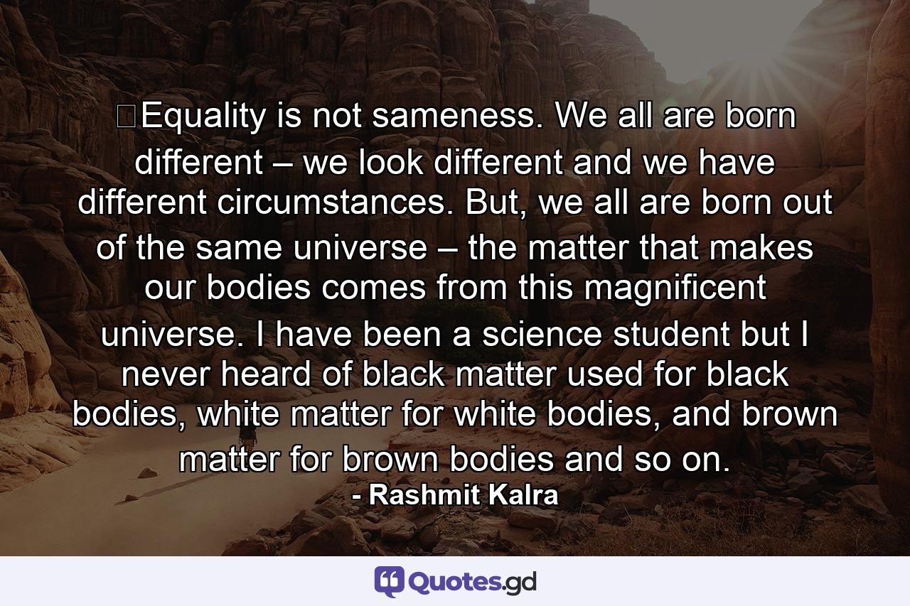 ​Equality is not sameness. We all are born different – we look different and we have different circumstances. But, we all are born out of the same universe – the matter that makes our bodies comes from this magnificent universe. I have been a science student but I never heard of black matter used for black bodies, white matter for white bodies, and brown matter for brown bodies and so on. - Quote by Rashmit Kalra