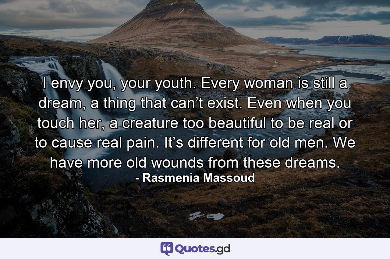 I envy you, your youth. Every woman is still a dream, a thing that can’t exist. Even when you touch her, a creature too beautiful to be real or to cause real pain. It’s different for old men. We have more old wounds from these dreams. - Quote by Rasmenia Massoud