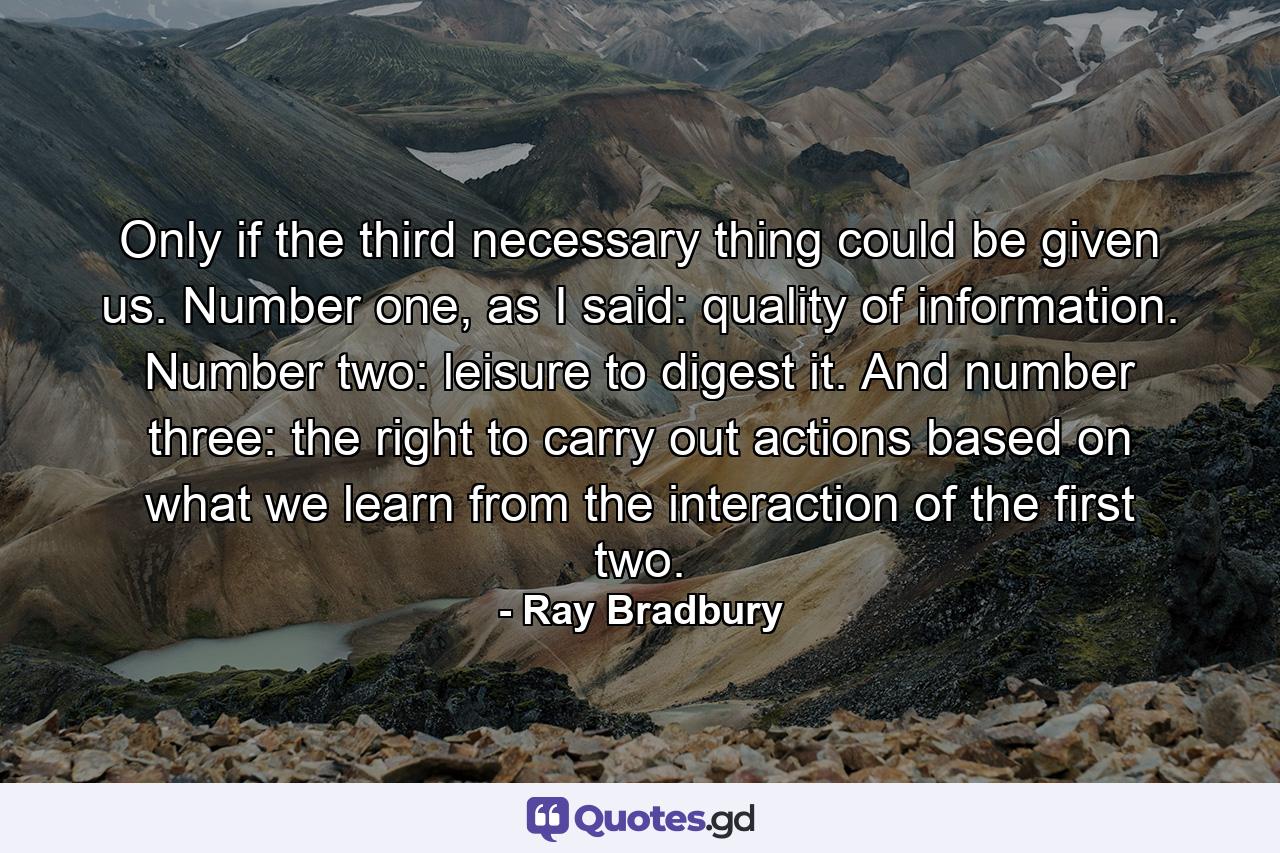 Only if the third necessary thing could be given us. Number one, as I said: quality of information. Number two: leisure to digest it. And number three: the right to carry out actions based on what we learn from the interaction of the first two. - Quote by Ray Bradbury