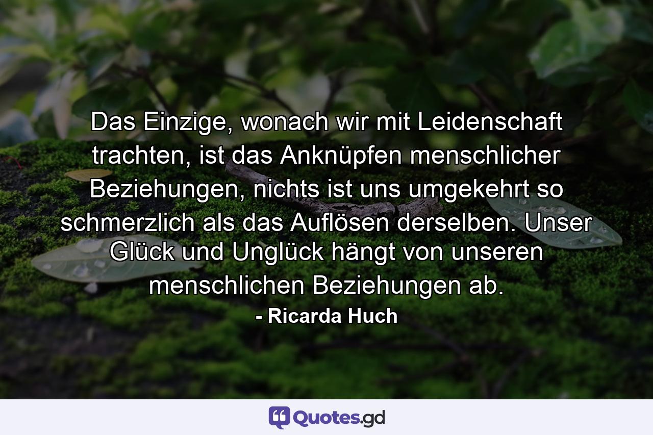 Das Einzige, wonach wir mit Leidenschaft trachten, ist das Anknüpfen menschlicher Beziehungen, nichts ist uns umgekehrt so schmerzlich als das Auflösen derselben. Unser Glück und Unglück hängt von unseren menschlichen Beziehungen ab. - Quote by Ricarda Huch