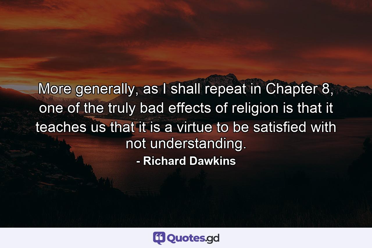 More generally, as I shall repeat in Chapter 8, one of the truly bad effects of religion is that it teaches us that it is a virtue to be satisfied with not understanding. - Quote by Richard Dawkins