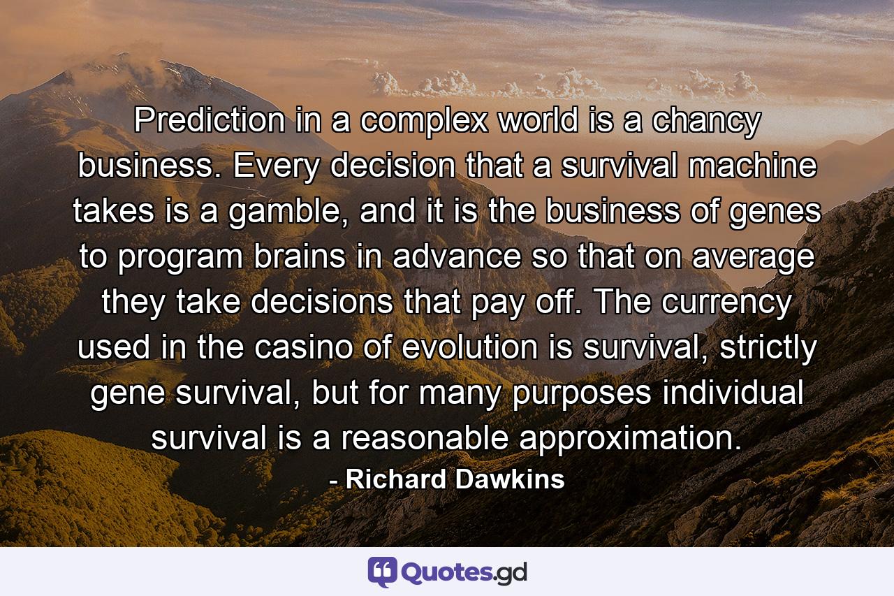 Prediction in a complex world is a chancy business. Every decision that a survival machine takes is a gamble, and it is the business of genes to program brains in advance so that on average they take decisions that pay off. The currency used in the casino of evolution is survival, strictly gene survival, but for many purposes individual survival is a reasonable approximation. - Quote by Richard Dawkins