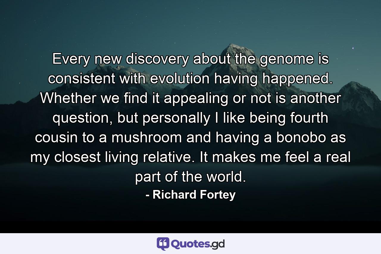 Every new discovery about the genome is consistent with evolution having happened. Whether we find it appealing or not is another question, but personally I like being fourth cousin to a mushroom and having a bonobo as my closest living relative. It makes me feel a real part of the world. - Quote by Richard Fortey