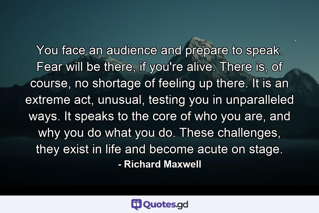 You face an audience and prepare to speak. Fear will be there, if you're alive. There is, of course, no shortage of feeling up there. It is an extreme act, unusual, testing you in unparalleled ways. It speaks to the core of who you are, and why you do what you do. These challenges, they exist in life and become acute on stage. - Quote by Richard Maxwell