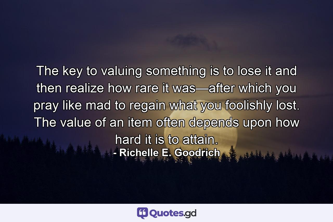 The key to valuing something is to lose it and then realize how rare it was—after which you pray like mad to regain what you foolishly lost. The value of an item often depends upon how hard it is to attain. - Quote by Richelle E. Goodrich