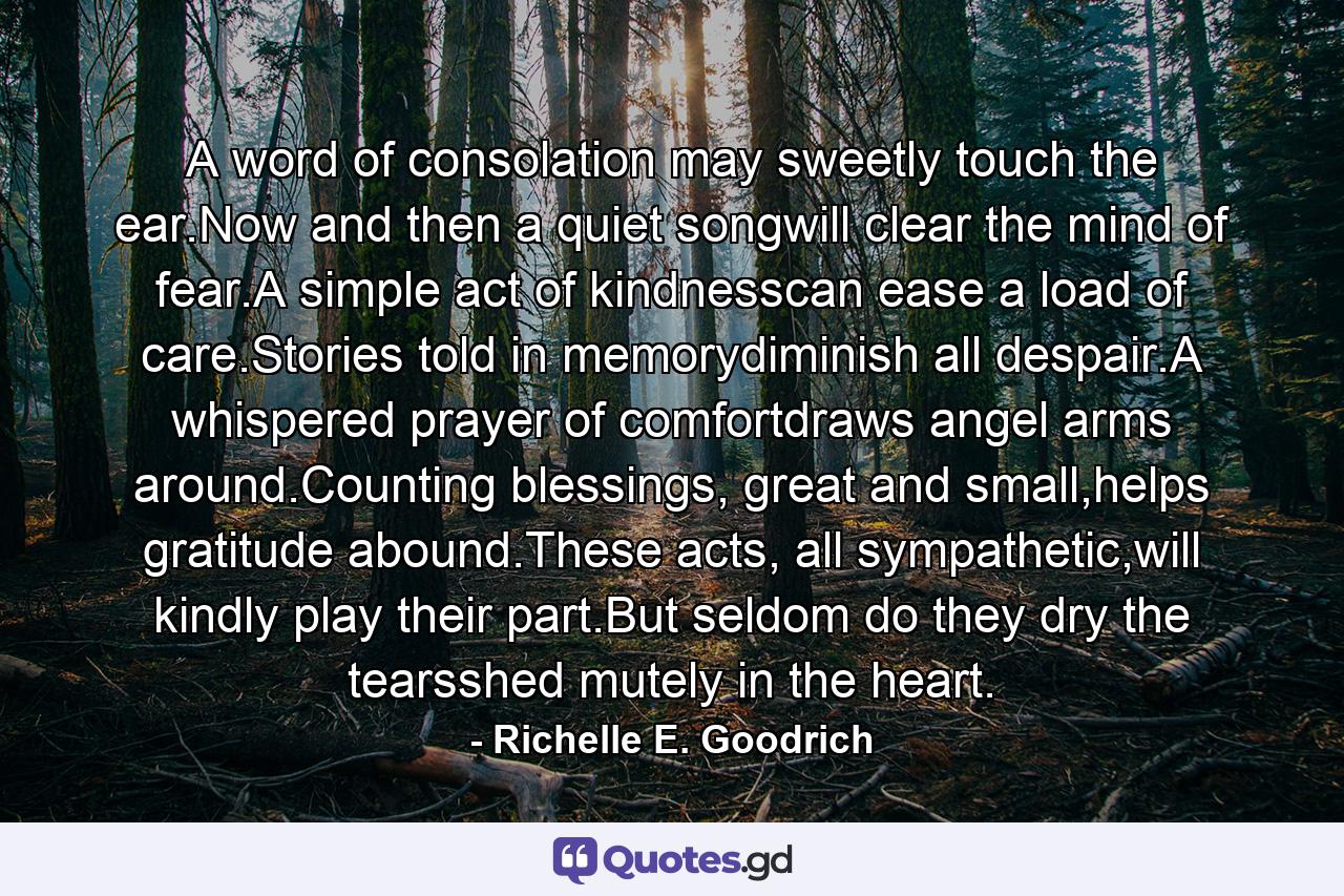 A word of consolation may sweetly touch the ear.Now and then a quiet songwill clear the mind of fear.A simple act of kindnesscan ease a load of care.Stories told in memorydiminish all despair.A whispered prayer of comfortdraws angel arms around.Counting blessings, great and small,helps gratitude abound.These acts, all sympathetic,will kindly play their part.But seldom do they dry the tearsshed mutely in the heart. - Quote by Richelle E. Goodrich