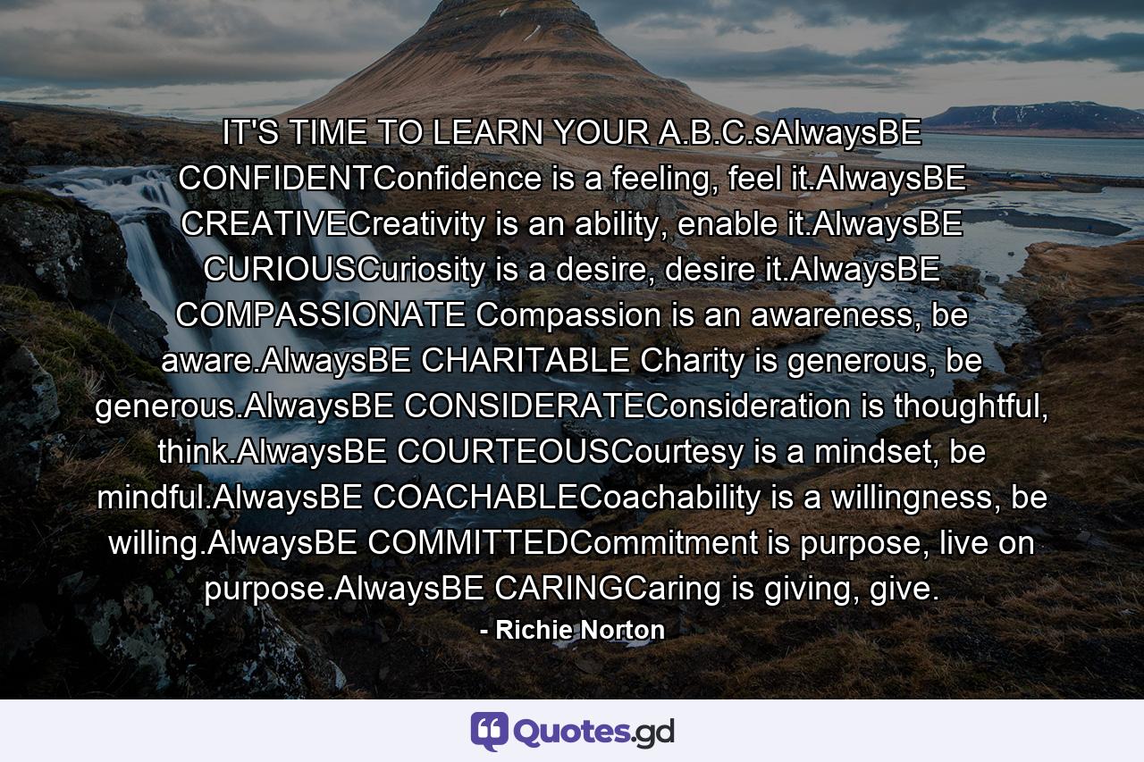 IT'S TIME TO LEARN YOUR A.B.C.sAlwaysBE CONFIDENTConfidence is a feeling, feel it.AlwaysBE CREATIVECreativity is an ability, enable it.AlwaysBE CURIOUSCuriosity is a desire, desire it.AlwaysBE COMPASSIONATE Compassion is an awareness, be aware.AlwaysBE CHARITABLE Charity is generous, be generous.AlwaysBE CONSIDERATEConsideration is thoughtful, think.AlwaysBE COURTEOUSCourtesy is a mindset, be mindful.AlwaysBE COACHABLECoachability is a willingness, be willing.AlwaysBE COMMITTEDCommitment is purpose, live on purpose.AlwaysBE CARINGCaring is giving, give. - Quote by Richie Norton