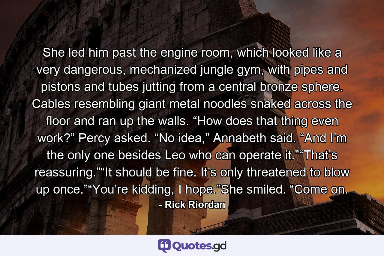 She led him past the engine room, which looked like a very dangerous, mechanized jungle gym, with pipes and pistons and tubes jutting from a central bronze sphere. Cables resembling giant metal noodles snaked across the floor and ran up the walls. “How does that thing even work?” Percy asked. “No idea,” Annabeth said. “And I’m the only one besides Leo who can operate it.”“That’s reassuring.”“It should be fine. It’s only threatened to blow up once.”“You’re kidding, I hope.”She smiled. “Come on. - Quote by Rick Riordan